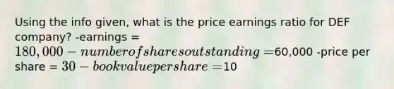 Using the info given, what is the price earnings ratio for DEF company? -earnings = 180,000 -number of shares outstanding =60,000 -price per share = 30 -book value per share =10