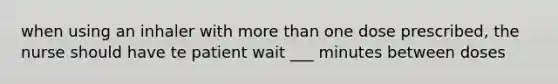 when using an inhaler with more than one dose prescribed, the nurse should have te patient wait ___ minutes between doses