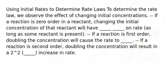 Using Initial Rates to Determine Rate Laws To determine the rate law, we observe the effect of changing initial concentrations. -- If a reaction is zero order in a reactant, changing the initial concentration of that reactant will have _____ _____ on rate (as long as some reactant is present). -- If a reaction is first order, doubling the concentration will cause the rate to _____. -- If a reaction is second order, doubling the concentration will result in a 2^2 (_____) increase in rate.