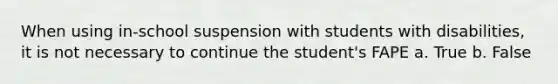 When using in-school suspension with students with disabilities, it is not necessary to continue the student's FAPE a. True b. False