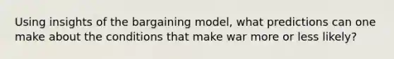 Using insights of the bargaining model, what predictions can one make about the conditions that make war more or less likely?