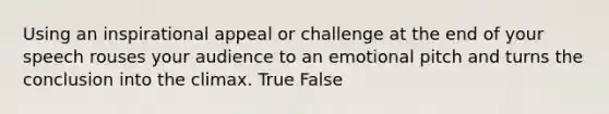 Using an inspirational appeal or challenge at the end of your speech rouses your audience to an emotional pitch and turns the conclusion into the climax. True False