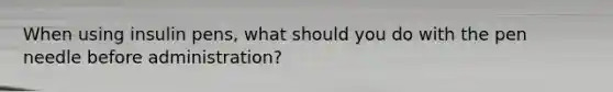 When using insulin pens, what should you do with the pen needle before administration?