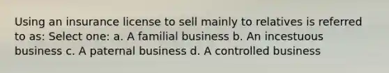 Using an insurance license to sell mainly to relatives is referred to as: Select one: a. A familial business b. An incestuous business c. A paternal business d. A controlled business