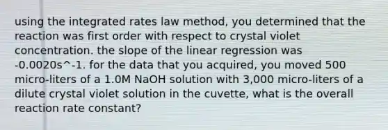 using the integrated rates law method, you determined that the reaction was first order with respect to crystal violet concentration. the slope of the linear regression was -0.0020s^-1. for the data that you acquired, you moved 500 micro-liters of a 1.0M NaOH solution with 3,000 micro-liters of a dilute crystal violet solution in the cuvette, what is the overall reaction rate constant?