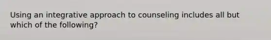Using an integrative approach to counseling includes all but which of the following?