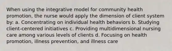 When using the integrative model for community health promotion, the nurse would apply the dimension of client system by: a. Concentrating on individual health behaviors b. Studying client-centered initiatives c. Providing multidimensional nursing care among various levels of clients d. Focusing on health promotion, illness prevention, and illness care