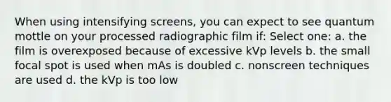 When using intensifying screens, you can expect to see quantum mottle on your processed radiographic film if: Select one: a. the film is overexposed because of excessive kVp levels b. the small focal spot is used when mAs is doubled c. nonscreen techniques are used d. the kVp is too low