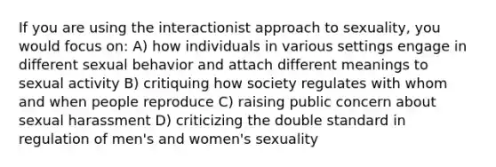 If you are using the interactionist approach to sexuality, you would focus on: A) how individuals in various settings engage in different sexual behavior and attach different meanings to sexual activity B) critiquing how society regulates with whom and when people reproduce C) raising public concern about sexual harassment D) criticizing the double standard in regulation of men's and women's sexuality