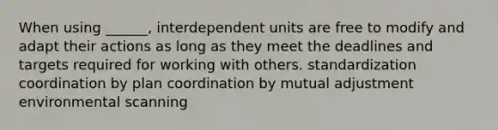 When using ______, interdependent units are free to modify and adapt their actions as long as they meet the deadlines and targets required for working with others. standardization coordination by plan coordination by mutual adjustment environmental scanning