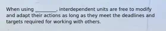 When using _________, interdependent units are free to modify and adapt their actions as long as they meet the deadlines and targets required for working with others.