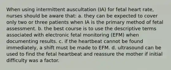 When using intermittent auscultation (IA) for fetal heart rate, nurses should be aware that: a. they can be expected to cover only two or three patients when IA is the primary method of fetal assessment. b. the best course is to use the descriptive terms associated with electronic fetal monitoring (EFM) when documenting results. c. if the heartbeat cannot be found immediately, a shift must be made to EFM. d. ultrasound can be used to find the fetal heartbeat and reassure the mother if initial difficulty was a factor.