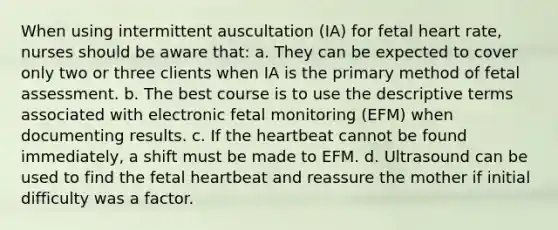 When using intermittent auscultation (IA) for fetal heart rate, nurses should be aware that: a. They can be expected to cover only two or three clients when IA is the primary method of fetal assessment. b. The best course is to use the descriptive terms associated with electronic fetal monitoring (EFM) when documenting results. c. If the heartbeat cannot be found immediately, a shift must be made to EFM. d. Ultrasound can be used to find the fetal heartbeat and reassure the mother if initial difficulty was a factor.