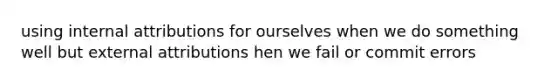using internal attributions for ourselves when we do something well but external attributions hen we fail or commit errors