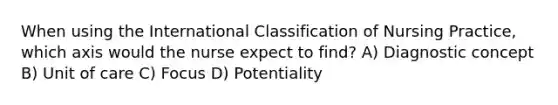 When using the International Classification of Nursing Practice, which axis would the nurse expect to find? A) Diagnostic concept B) Unit of care C) Focus D) Potentiality