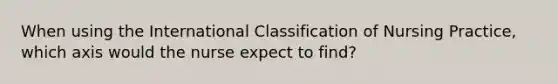 When using the International Classification of Nursing Practice, which axis would the nurse expect to find?