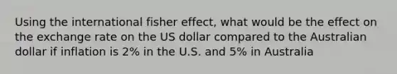 Using the international fisher effect, what would be the effect on the exchange rate on the US dollar compared to the Australian dollar if inflation is 2% in the U.S. and 5% in Australia