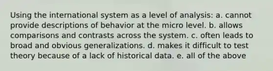 Using the international system as a level of analysis: a. cannot provide descriptions of behavior at the micro level. b. allows comparisons and contrasts across the system. c. often leads to broad and obvious generalizations. d. makes it difficult to test theory because of a lack of historical data. e. all of the above