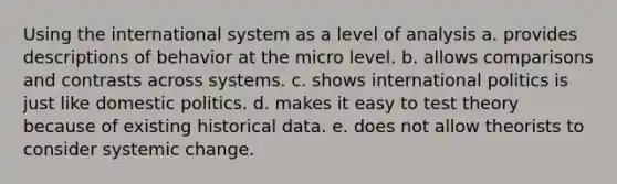 Using the international system as a level of analysis a. provides descriptions of behavior at the micro level. b. allows comparisons and contrasts across systems. c. shows international politics is just like <a href='https://www.questionai.com/knowledge/kK1ay3mkeJ-domestic-politics' class='anchor-knowledge'>domestic politics</a>. d. makes it easy to test theory because of existing historical data. e. does not allow theorists to consider systemic change.