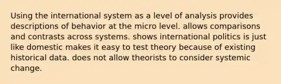 Using the international system as a level of analysis provides descriptions of behavior at the micro level. allows comparisons and contrasts across systems. shows international politics is just like domestic makes it easy to test theory because of existing historical data. does not allow theorists to consider systemic change.