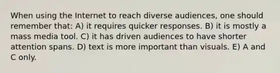 When using the Internet to reach diverse audiences, one should remember that: A) it requires quicker responses. B) it is mostly a mass media tool. C) it has driven audiences to have shorter attention spans. D) text is more important than visuals. E) A and C only.