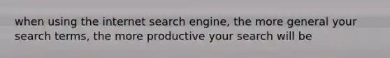 when using the internet search engine, the more general your search terms, the more productive your search will be