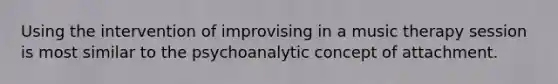 Using the intervention of improvising in a music therapy session is most similar to the psychoanalytic concept of attachment.