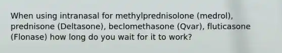 When using intranasal for methylprednisolone (medrol), prednisone (Deltasone), beclomethasone (Qvar), fluticasone (Flonase) how long do you wait for it to work?