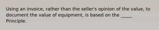 Using an invoice, rather than the seller's opinion of the value, to document the value of equipment, is based on the _____ Principle.