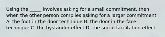 Using the _____ involves asking for a small commitment, then when the other person complies asking for a larger commitment. A. the foot-in-the-door technique B. the door-in-the-face-technique C. the bystander effect D. the social facilitation effect