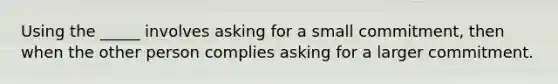 Using the _____ involves asking for a small commitment, then when the other person complies asking for a larger commitment.