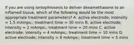 If you are using iontophrosesis to deliver dexamethasone to an inflamed tissue, which of the following would be the most appropriate treatment parameters? A. active electrode; intensity = 1.5 mAmps;; treatment time = 30 mins B. active electrode; intensity = 2 mAmps;; treatment time = 20 mins C. active electrode; intensity = 4 mAmps;; treatment time = 10 mins D. active electrode; intensity = 8 mAmps;; treatment time = 5 mins