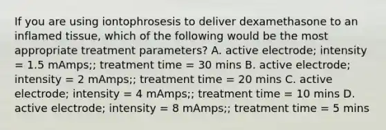 If you are using iontophrosesis to deliver dexamethasone to an inflamed tissue, which of the following would be the most appropriate treatment parameters? A. active electrode; intensity = 1.5 mAmps;; treatment time = 30 mins B. active electrode; intensity = 2 mAmps;; treatment time = 20 mins C. active electrode; intensity = 4 mAmps;; treatment time = 10 mins D. active electrode; intensity = 8 mAmps;; treatment time = 5 mins