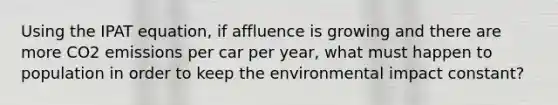 Using the IPAT equation, if affluence is growing and there are more CO2 emissions per car per year, what must happen to population in order to keep the environmental impact constant?