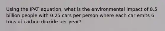 Using the IPAT equation, what is the environmental impact of 8.5 billion people with 0.25 cars per person where each car emits 6 tons of carbon dioxide per year?