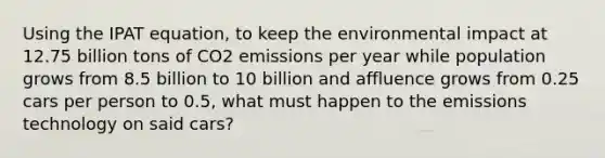 Using the IPAT equation, to keep the environmental impact at 12.75 billion tons of CO2 emissions per year while population grows from 8.5 billion to 10 billion and affluence grows from 0.25 cars per person to 0.5, what must happen to the emissions technology on said cars?