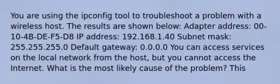 You are using the ipconfig tool to troubleshoot a problem with a wireless host. The results are shown below: Adapter address: 00-10-4B-DE-F5-D8 IP address: 192.168.1.40 Subnet mask: 255.255.255.0 Default gateway: 0.0.0.0 You can access services on the local network from the host, but you cannot access the Internet. What is the most likely cause of the problem? This