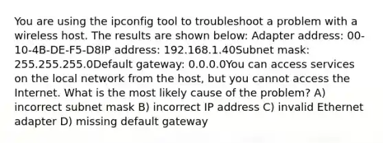 You are using the ipconfig tool to troubleshoot a problem with a wireless host. The results are shown below: Adapter address: 00-10-4B-DE-F5-D8IP address: 192.168.1.40Subnet mask: 255.255.255.0Default gateway: 0.0.0.0You can access services on the local network from the host, but you cannot access the Internet. What is the most likely cause of the problem? A) incorrect subnet mask B) incorrect IP address C) invalid Ethernet adapter D) missing default gateway