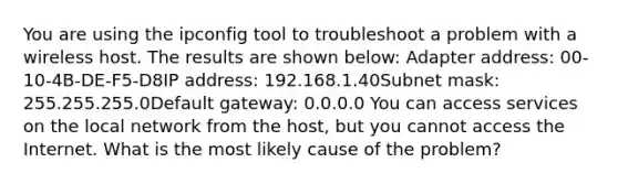 You are using the ipconfig tool to troubleshoot a problem with a wireless host. The results are shown below: Adapter address: 00-10-4B-DE-F5-D8IP address: 192.168.1.40Subnet mask: 255.255.255.0Default gateway: 0.0.0.0 You can access services on the local network from the host, but you cannot access the Internet. What is the most likely cause of the problem?