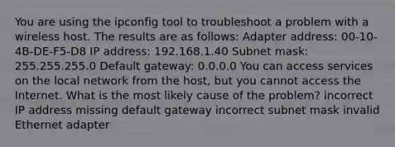 You are using the ipconfig tool to troubleshoot a problem with a wireless host. The results are as follows: Adapter address: 00-10-4B-DE-F5-D8 IP address: 192.168.1.40 Subnet mask: 255.255.255.0 Default gateway: 0.0.0.0 You can access services on the local network from the host, but you cannot access the Internet. What is the most likely cause of the problem? incorrect IP address missing default gateway incorrect subnet mask invalid Ethernet adapter