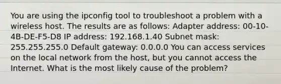 You are using the ipconfig tool to troubleshoot a problem with a wireless host. The results are as follows: Adapter address: 00-10-4B-DE-F5-D8 IP address: 192.168.1.40 Subnet mask: 255.255.255.0 Default gateway: 0.0.0.0 You can access services on the local network from the host, but you cannot access the Internet. What is the most likely cause of the problem?