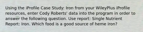 Using the iProfile Case Study: Iron from your WileyPlus iProfile resources, enter Cody Roberts' data into the program in order to answer the following question. Use report: Single Nutrient Report: Iron. Which food is a good source of heme iron?