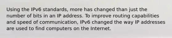 Using the IPv6 standards, more has changed than just the number of bits in an IP address. To improve routing capabilities and speed of communication, IPv6 changed the way IP addresses are used to find computers on the Internet.