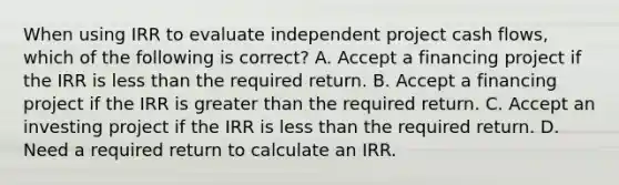 When using IRR to evaluate independent project cash flows, which of the following is correct? A. Accept a financing project if the IRR is less than the required return. B. Accept a financing project if the IRR is greater than the required return. C. Accept an investing project if the IRR is less than the required return. D. Need a required return to calculate an IRR.