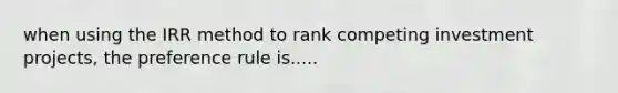 when using the IRR method to rank competing investment projects, the preference rule is.....