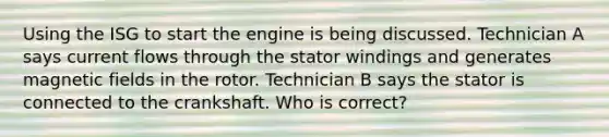 Using the ISG to start the engine is being discussed. Technician A says current flows through the stator windings and generates magnetic fields in the rotor. Technician B says the stator is connected to the crankshaft. Who is correct?