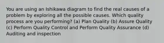 You are using an Ishikawa diagram to find the real causes of a problem by exploring all the possible causes. Which quality process are you performing? (a) Plan Quality (b) Assure Quality (c) Perform Quality Control and Perform Quality Assurance (d) Auditing and inspection