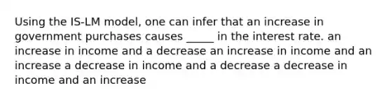 Using the IS-LM model, one can infer that an increase in government purchases causes _____ in the interest rate. an increase in income and a decrease an increase in income and an increase a decrease in income and a decrease a decrease in income and an increase