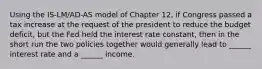 Using the IS-LM/AD-AS model of Chapter 12, if Congress passed a tax increase at the request of the president to reduce the budget deficit, but the Fed held the interest rate constant, then in the short run the two policies together would generally lead to ______ interest rate and a ______ income.