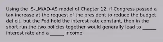 Using the IS-LM/AD-AS model of Chapter 12, if Congress passed a tax increase at the request of the president to reduce the budget deficit, but the Fed held the interest rate constant, then in the short run the two policies together would generally lead to ______ interest rate and a ______ income.